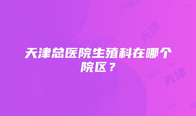 天津总医院生殖科在哪个院区？