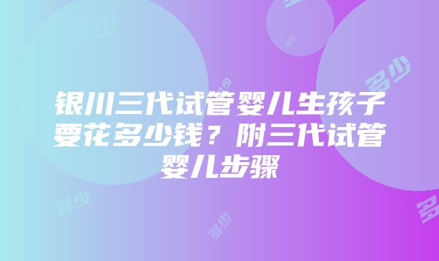 银川三代试管婴儿生孩子要花多少钱？附三代试管婴儿步骤