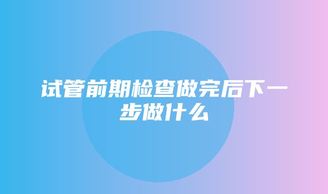 试管前期检查做完后下一步做什么