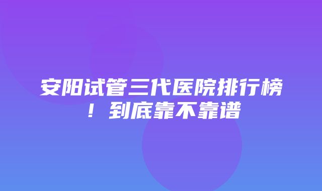 安阳试管三代医院排行榜！到底靠不靠谱