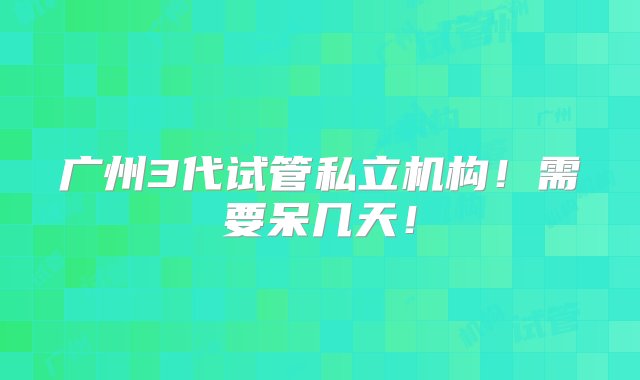 广州3代试管私立机构！需要呆几天！