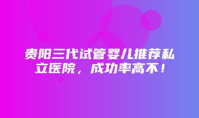 贵阳三代试管婴儿推荐私立医院，成功率高不！