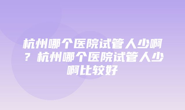 杭州哪个医院试管人少啊？杭州哪个医院试管人少啊比较好