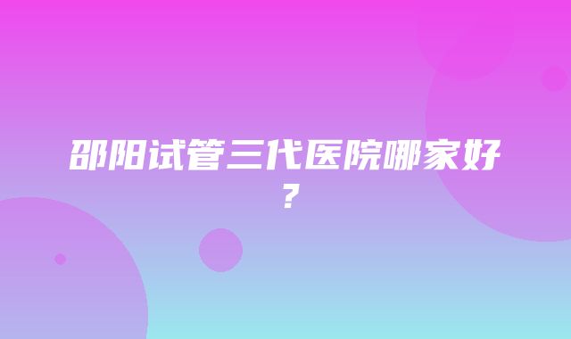 邵阳试管三代医院哪家好？