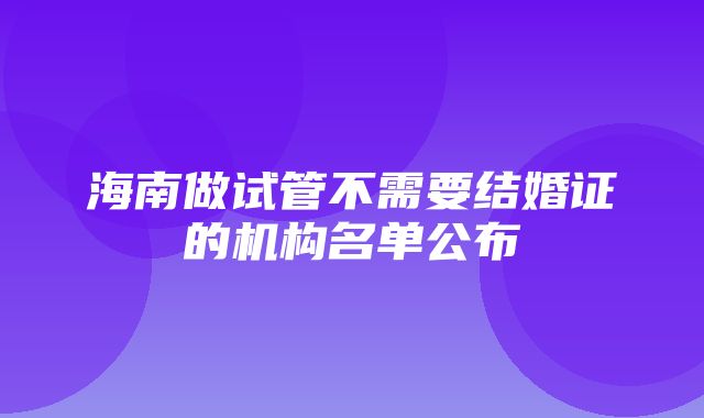 海南做试管不需要结婚证的机构名单公布