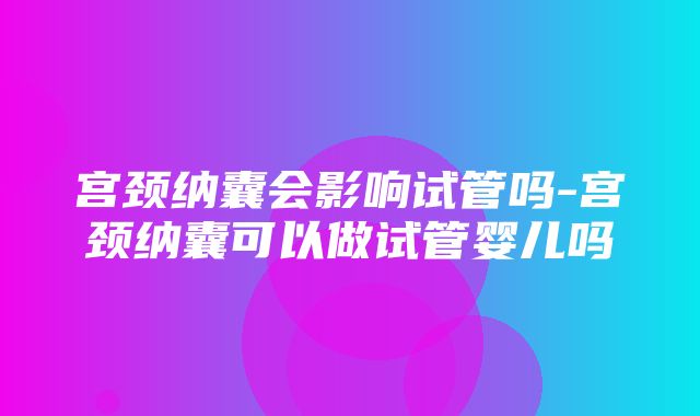 宫颈纳囊会影响试管吗-宫颈纳囊可以做试管婴儿吗