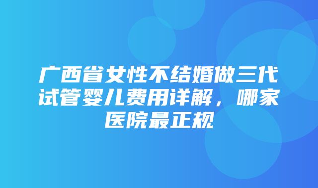 广西省女性不结婚做三代试管婴儿费用详解，哪家医院最正规