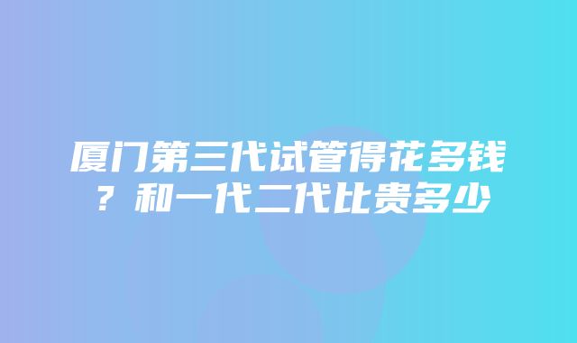 厦门第三代试管得花多钱？和一代二代比贵多少