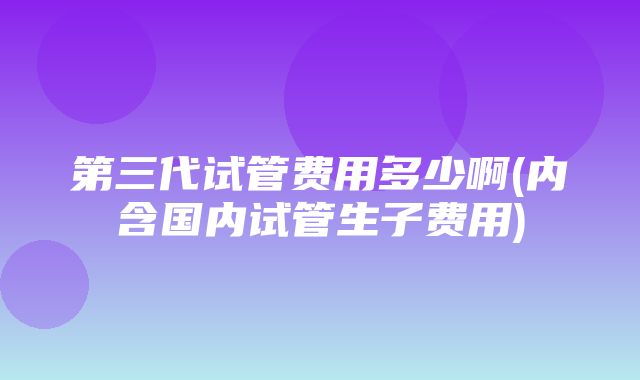 第三代试管费用多少啊(内含国内试管生子费用)