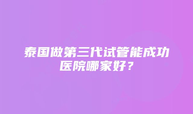 泰国做第三代试管能成功医院哪家好？