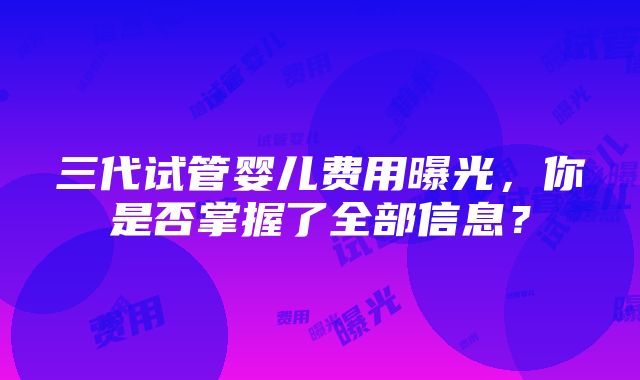 三代试管婴儿费用曝光，你是否掌握了全部信息？