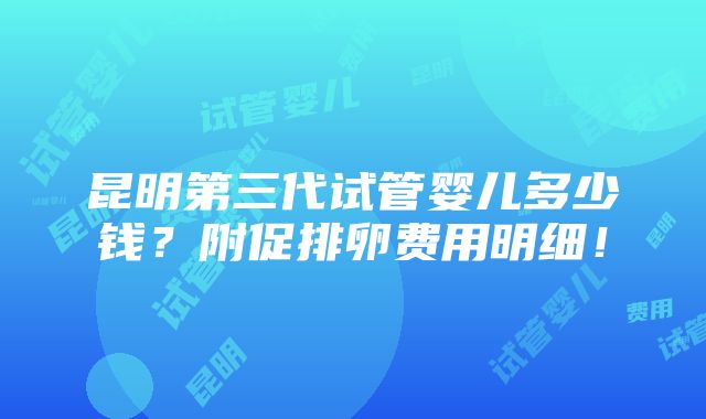 昆明第三代试管婴儿多少钱？附促排卵费用明细！