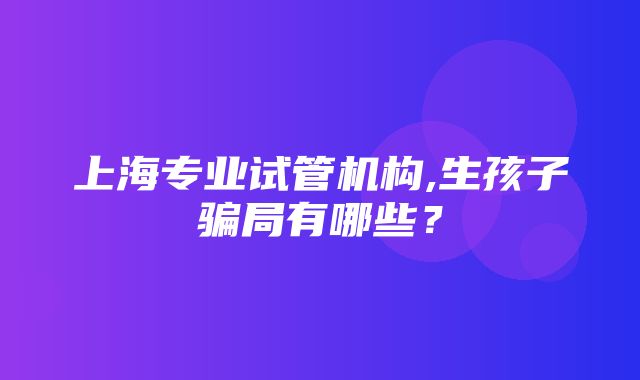 上海专业试管机构,生孩子骗局有哪些？