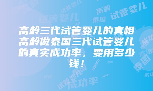 高龄三代试管婴儿的真相高龄做泰国三代试管婴儿的真实成功率，要用多少钱！