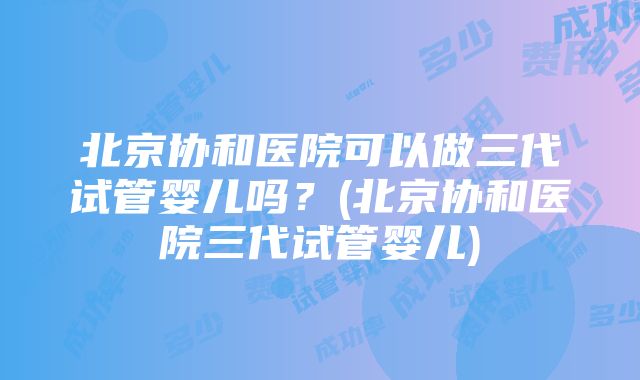 北京协和医院可以做三代试管婴儿吗？(北京协和医院三代试管婴儿)