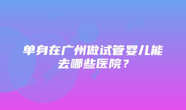 单身在广州做试管婴儿能去哪些医院？