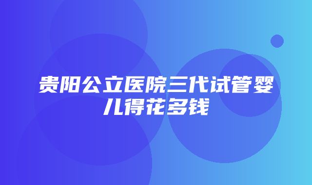 贵阳公立医院三代试管婴儿得花多钱