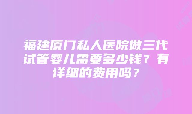 福建厦门私人医院做三代试管婴儿需要多少钱？有详细的费用吗？