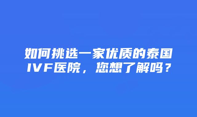 如何挑选一家优质的泰国IVF医院，您想了解吗？