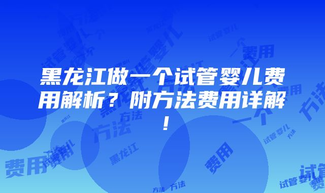 黑龙江做一个试管婴儿费用解析？附方法费用详解！