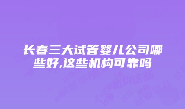 长春三大试管婴儿公司哪些好,这些机构可靠吗