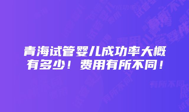 青海试管婴儿成功率大概有多少！费用有所不同！