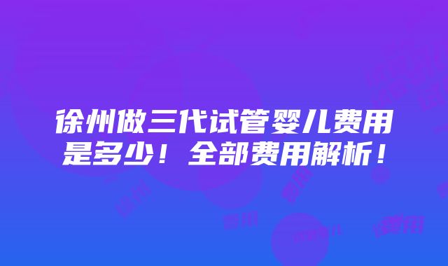 徐州做三代试管婴儿费用是多少！全部费用解析！