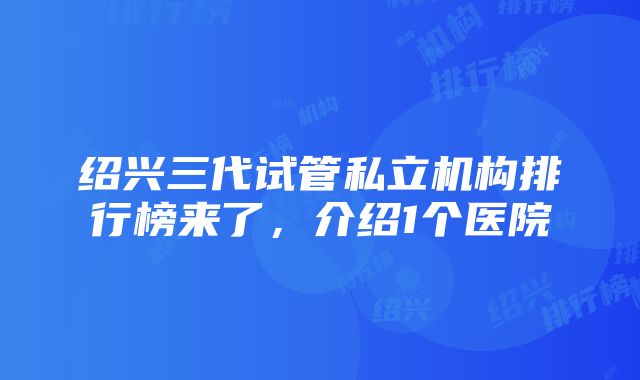 绍兴三代试管私立机构排行榜来了，介绍1个医院