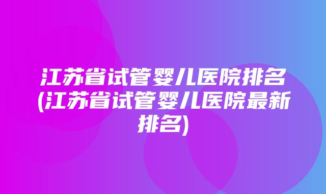 江苏省试管婴儿医院排名(江苏省试管婴儿医院最新排名)