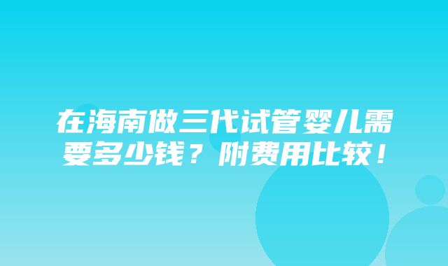 在海南做三代试管婴儿需要多少钱？附费用比较！