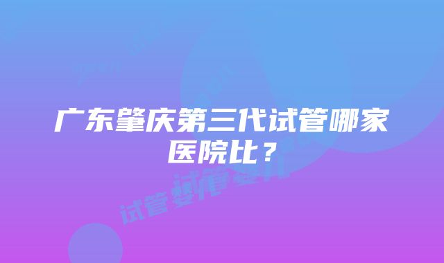 广东肇庆第三代试管哪家医院比？