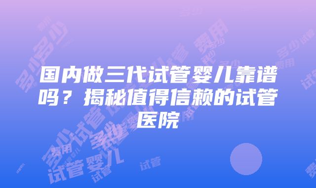 国内做三代试管婴儿靠谱吗？揭秘值得信赖的试管医院