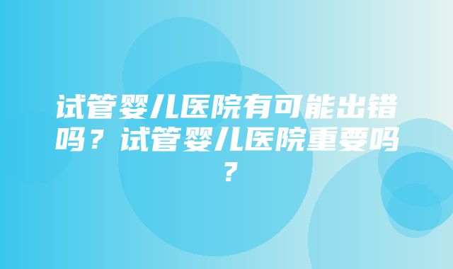 试管婴儿医院有可能出错吗？试管婴儿医院重要吗？