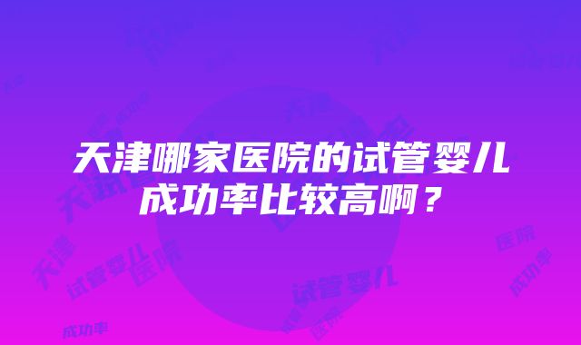 天津哪家医院的试管婴儿成功率比较高啊？