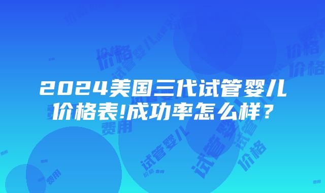 2024美国三代试管婴儿价格表!成功率怎么样？