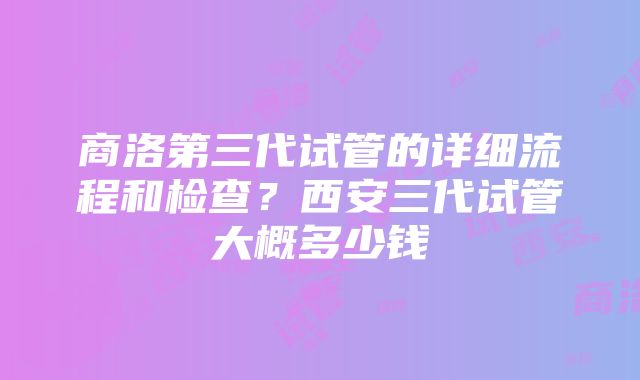 商洛第三代试管的详细流程和检查？西安三代试管大概多少钱