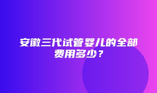 安徽三代试管婴儿的全部费用多少？