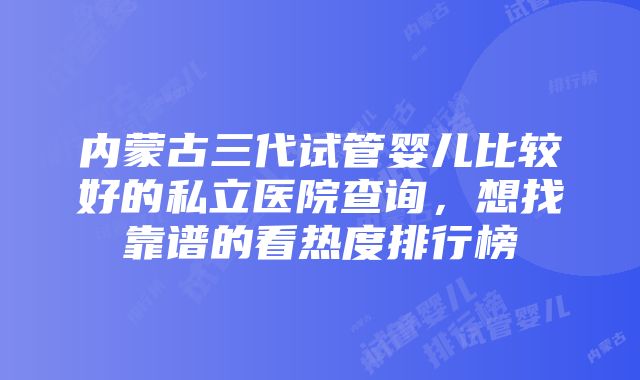 内蒙古三代试管婴儿比较好的私立医院查询，想找靠谱的看热度排行榜