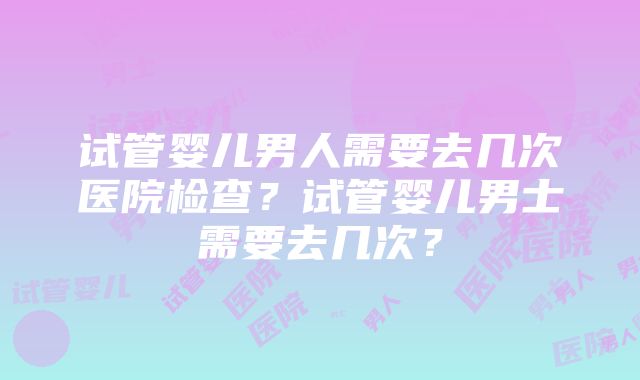 试管婴儿男人需要去几次医院检查？试管婴儿男士需要去几次？