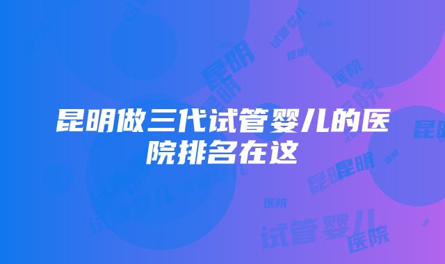 昆明做三代试管婴儿的医院排名在这