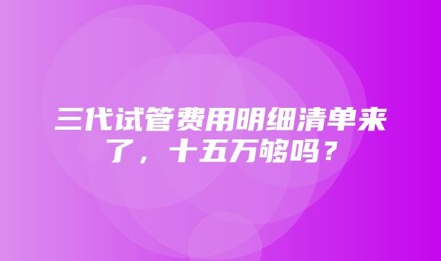 三代试管费用明细清单来了，十五万够吗？