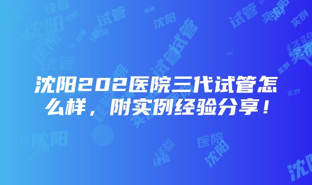 沈阳202医院三代试管怎么样，附实例经验分享！