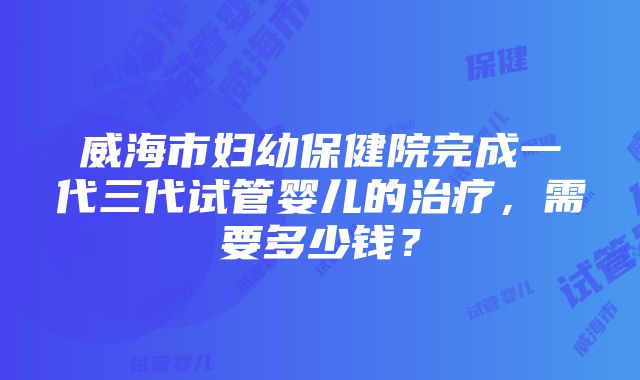 威海市妇幼保健院完成一代三代试管婴儿的治疗，需要多少钱？