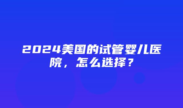 2024美国的试管婴儿医院，怎么选择？