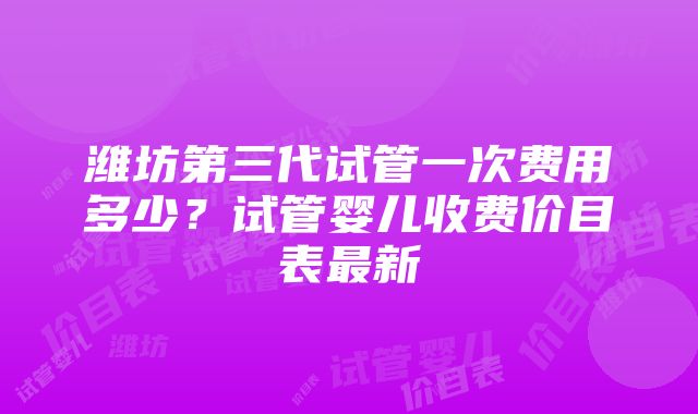 潍坊第三代试管一次费用多少？试管婴儿收费价目表最新