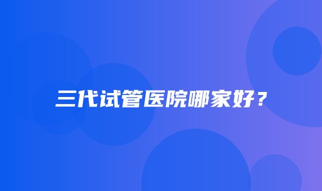 三代试管医院哪家好？