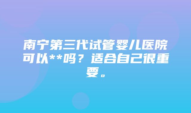 南宁第三代试管婴儿医院可以**吗？适合自己很重要。