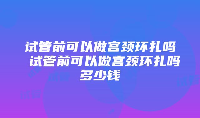 试管前可以做宫颈环扎吗 试管前可以做宫颈环扎吗多少钱