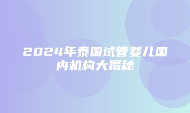 2024年泰国试管婴儿国内机构大揭秘