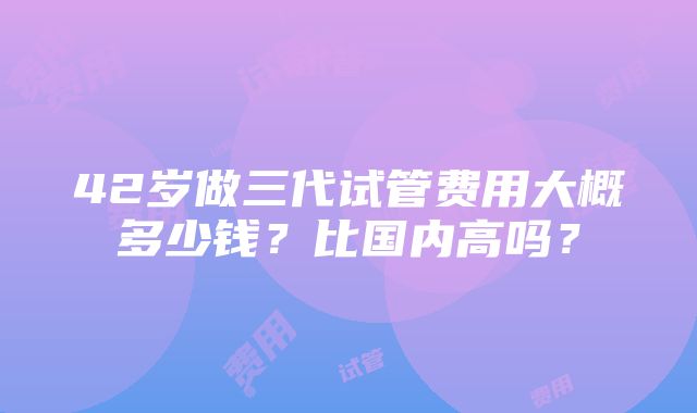 42岁做三代试管费用大概多少钱？比国内高吗？